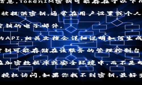 在使用TokenIM或类似技术时，密钥通常是很重要的安全信息。TokenIM密钥可能存在于以下几个地方：

1. **用户设置或账户选项中**：用户在创建帐户时可能会被提供密钥，通常在用户设置或个人资料部分可以找到。

2. **邮件或欢迎信中**：在注册后，用户可能会收到包含密钥的电子邮件。

3. **开发者文档和API接口**：如果你正在使用TokenIM的API，相关文档会详细说明如何生成和管理密钥。

4. **云服务平台**：如果TokenIM集成在某个云服务中，密钥可能存储在该服务的管理控制台中。

5. **安全存储位置**：在某些情况下，密钥会被安全存储在加密数据库或安全环境中，而不是明文显示。

请确保妥善保管你的密钥，不要将其透露给他人，以防止未授权访问。如果你找不到密钥，最好查看TokenIM的官方支持文档或联系他们的客服获取帮助。
