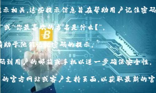 Tokenim 的密码提示信息通常与用户在创建账户时设定的安全问题或密码恢复提示相关。这些提示信息旨在帮助用户记住密码或在忘记密码时进行恢复。具体的提示信息因用户而异，通常包括以下类型的内容：

1. **安全问题**：用户可能被要求回答安全问题，如“你第一只宠物的名字是什么？”或“你最喜欢的书名是什么？”。

2. **密码提示**：一些用户选择设置直接的密码提示，例如“我的生日是？”或其他有助于他们记忆密码的提示。

3. **二次验证**：在某些情况下，Tokenim 可能使用二次验证方法，通过发送验证码到用户的邮箱或手机以进一步确保安全性。

如果你想了解具体的操作流程或如何设置这些密码提示信息，建议访问 Tokenim 的官方网站或客户支持页面，以获取最新的官方信息和指导。